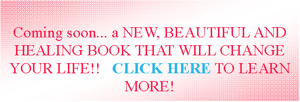 Text Box: Coming soon... a NEW, BEAUTIFUL AND HEALING BOOK THAT WILL CHANGE YOUR LIFE!!   CLICK HERE TO LEARN MORE! 