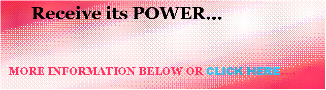 Text Box:        Receive its POWER�                                                                                                     MORE INFORMATION BELOW OR CLICK HERE�.