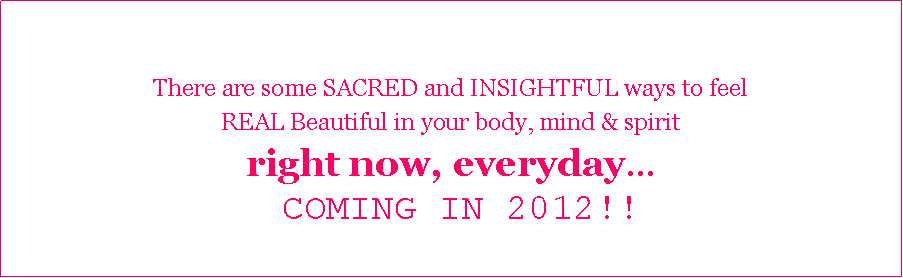 Text Box: There are some SACRED and INSIGHTFUL ways to feel REAL Beautiful in your body, mind & spirit right now, everyday COMING IN 2012!!