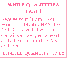 Text Box: WHILE QUANTITIES LAST!!  Receive your I Am REAL Beautiful Mantra HEALING CARD [shown below] that contains a rose quartz heart and a heart-shaped LOVE  emblem.     LIMITED QUANTITY  ONLY