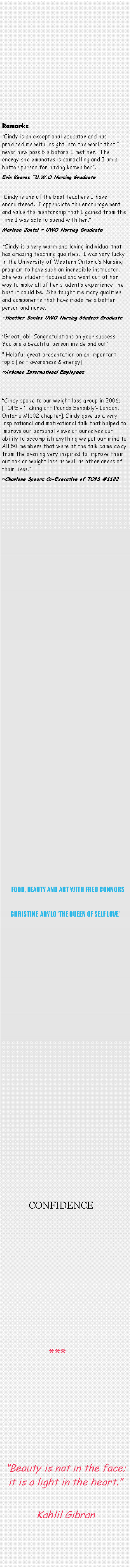 Text Box: Remarks�Cindy is an exceptional educator and has provided me with insight into the world that I never new possible before I met her.  The energy she emanates is compelling and I am a better person for having known her�. Erin Kearns �U.W.O Nursing Graduate�Cindy is one of the best teachers I have encountered.  I appreciate the encouragement and value the mentorship that I gained from the time I was able to spend with her.�Marlene Jantzi ~ UWO Nursing Graduate
� Cindy is a very warm and loving individual that has amazing teaching qualities.  I was very lucky in the University of Western Ontario�s Nursing program to have such an incredible instructor.  She was student focused and went out of her way to make all of her student�s experience the best it could be.  She taught me many qualities and components that have made me a better person and nurse. ~Heather Bowles UWO Nursing Student Graduate&nbsp;�Great job!  Congratulations on your success!  You are a beautiful person inside and out�.  � Helpful-great presentation on an important topic [self awareness & energy].~Arbonne International Employees&nbsp;�Cindy spoke to our weight loss group in 2006; [TOPS - �Taking off Pounds Sensibly�- London, Ontario #1102 chapter]. Cindy gave us a very inspirational and motivational talk that helped to improve our personal views of ourselves our ability to accomplish anything we put our mind to. All 50 members that were at the talk came away from the evening very inspired to improve their outlook on weight loss as well as other areas of their lives.�  ~Charlene Speers Co-Executive of TOPS #1102                                                  FOOD, BEAUTY AND ART WITH FRED CONNORSCHRISTINE  ARYLO �THE QUEEN OF SELF LOVE�                                                                       CONFIDENCE               ***�Beauty is not in the face; it is a light in the heart.�Kahlil Gibran