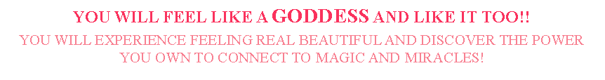 Text Box: YOU WILL FEEL LIKE A GODDESS AND LIKE IT TOO!!YOU WILL EXPERIENCE FEELING REAL BEAUTIFUL AND DISCOVER THE POWER YOU OWN TO CONNECT TO MAGIC AND MIRACLES! 