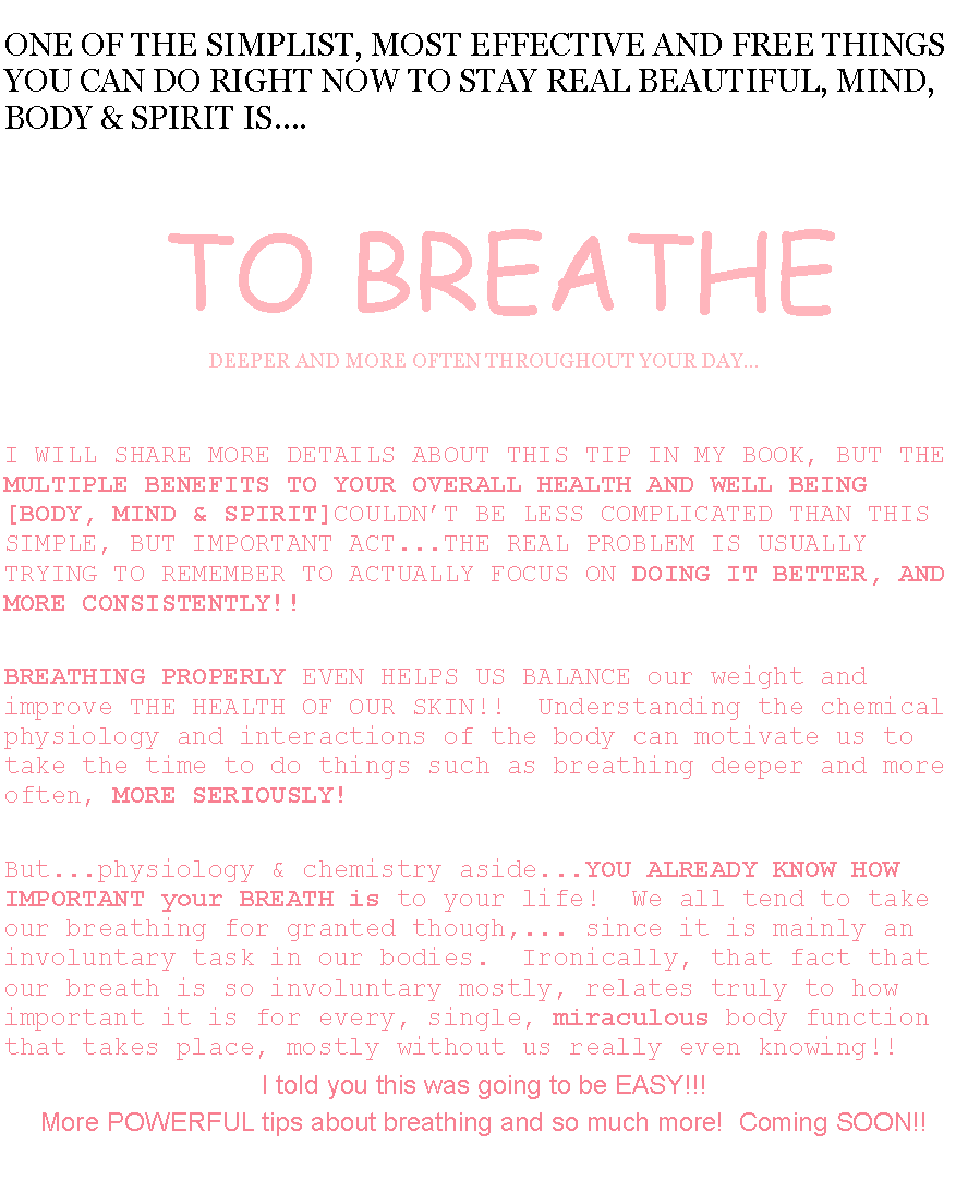 Text Box: ONE OF THE SIMPLIST, MOST EFFECTIVE AND FREE THINGS YOU CAN DO RIGHT NOW TO STAY REAL BEAUTIFUL, MIND, BODY & SPIRIT IS. TO BREATHEDEEPER AND MORE OFTEN THROUGHOUT YOUR DAYI WILL SHARE MORE DETAILS ABOUT THIS TIP IN MY BOOK, BUT THE MULTIPLE BENEFITS TO YOUR OVERALL HEALTH AND WELL BEING [BODY, MIND & SPIRIT]COULDNT BE LESS COMPLICATED THAN THIS SIMPLE, BUT IMPORTANT ACT...THE REAL PROBLEM IS USUALLY TRYING TO REMEMBER TO ACTUALLY FOCUS ON DOING IT BETTER, AND MORE CONSISTENTLY!!  BREATHING PROPERLY EVEN HELPS US BALANCE our weight and improve THE HEALTH OF OUR SKIN!!  Understanding the chemical physiology and interactions of the body can motivate us to take the time to do things such as breathing deeper and more often, MORE SERIOUSLY!But...physiology & chemistry aside...YOU ALREADY KNOW HOW IMPORTANT your BREATH is to your life!  We all tend to take our breathing for granted though,... since it is mainly an involuntary task in our bodies.  Ironically, that fact that our breath is so involuntary mostly, relates truly to how important it is for every, single, miraculous body function that takes place, mostly without us really even knowing!!I told you this was going to be EASY!!! More POWERFUL tips about breathing and so much more!  Coming SOON!!  