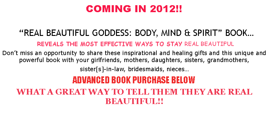 Text Box: COMING IN 2012!!     REAL BEAUTIFUL GODDESS: BODY, MIND & SPIRIT BOOK REVEALS THE MOST EFFECTIVE WAYS TO STAY REAL BEAUTIFULDont miss an opportunity to share these inspirational and healing gifts and this unique and powerful book with your girlfriends, mothers, daughters, sisters, grandmothers, sister[s]-in-law, bridesmaids, niecesADVANCED BOOK PURCHASE BELOWWHAT A GREAT WAY TO TELL THEM THEY ARE REAL BEAUTIFUL!!