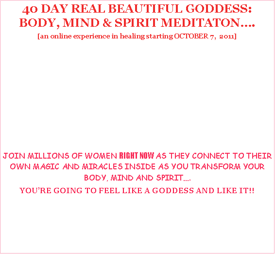 Text Box: 40 DAY REAL BEAUTIFUL GODDESS: BODY, MIND & SPIRIT MEDITATON.[an online experience in healing starting OCTOBER 7,  2011]JOIN MILLIONS OF WOMEN RIGHT NOW AS THEY CONNECT TO THEIR OWN MAGIC AND MIRACLES INSIDE AS YOU TRANSFORM YOUR BODY, MIND AND SPIRIT.YOURE GOING TO FEEL LIKE A GODDESS AND LIKE IT!!