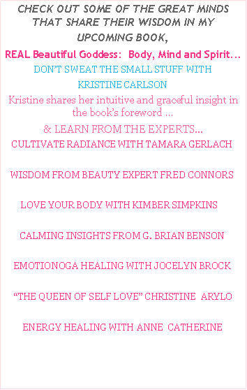 Text Box: CHECK OUT SOME OF THE GREAT MINDS THAT SHARE THEIR WISDOM IN MY UPCOMING BOOK,REAL Beautiful Goddess:  Body, Mind and Spirit...DON�T SWEAT THE SMALL STUFF WITH KRISTINE CARLSONKristine shares her intuitive and graceful insight in the book�s foreword �& LEARN FROM THE EXPERTS...    CULTIVATE RADIANCE WITH TAMARA GERLACH   WISDOM FROM BEAUTY EXPERT FRED CONNORS        LOVE YOUR BODY WITH KIMBER SIMPKINS   CALMING INSIGHTS FROM G. BRIAN BENSONEMOTIONOGA HEALING WITH JOCELYN BROCK�THE QUEEN OF SELF LOVE� CHRISTINE  ARYLO ENERGY HEALING WITH ANNE  CATHERINE